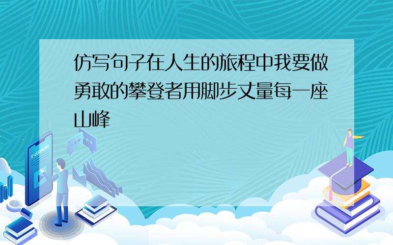 仿写句子在人生的旅程中我要做勇敢的攀登者用脚步丈量每一座山峰