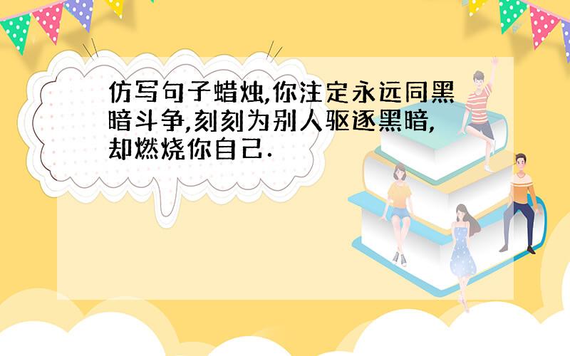 仿写句子蜡烛,你注定永远同黑暗斗争,刻刻为别人驱逐黑暗,却燃烧你自己．