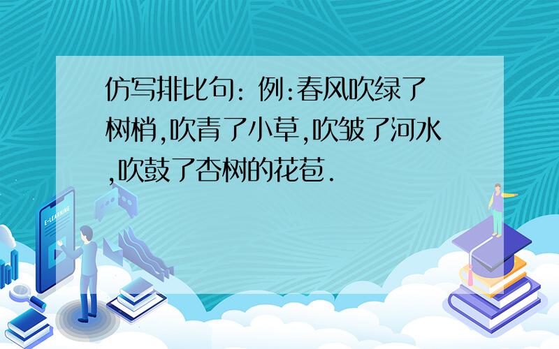 仿写排比句: 例:春风吹绿了树梢,吹青了小草,吹皱了河水,吹鼓了杏树的花苞.