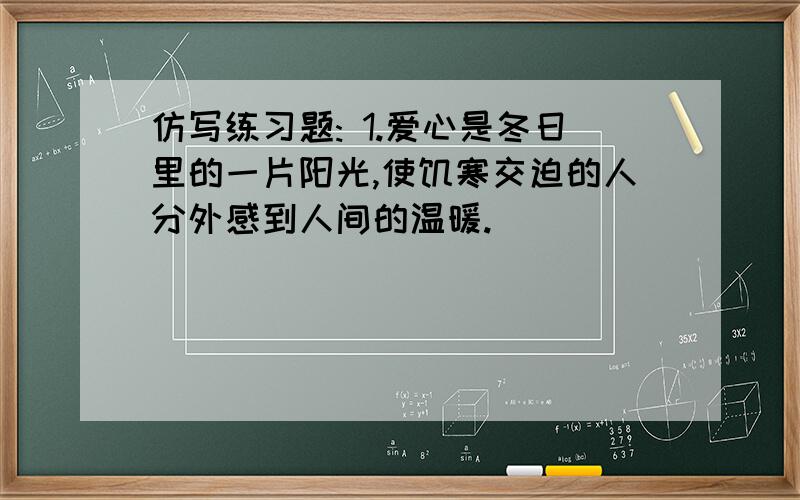 仿写练习题: 1.爱心是冬日里的一片阳光,使饥寒交迫的人分外感到人间的温暖.