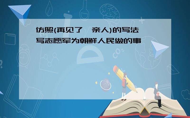 仿照(再见了,亲人)的写法,写志愿军为朝鲜人民做的事