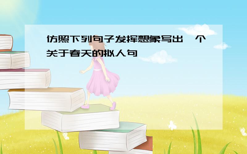 仿照下列句子发挥想象写出一个关于春天的拟人句