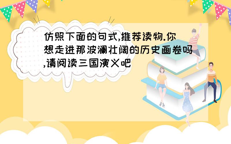 仿照下面的句式,推荐读物.你想走进那波澜壮阔的历史画卷吗,请阅读三国演义吧