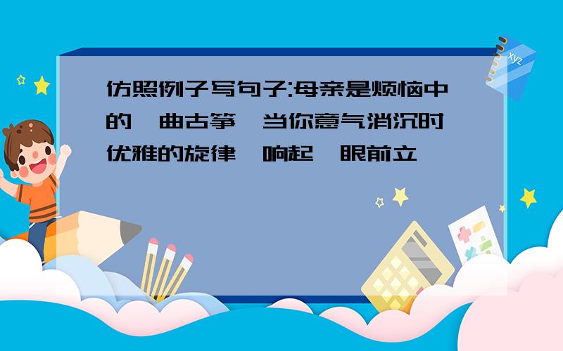 仿照例子写句子:母亲是烦恼中的一曲古筝,当你意气消沉时,优雅的旋律一响起,眼前立