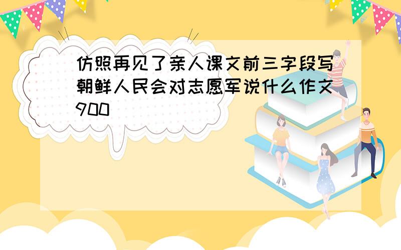 仿照再见了亲人课文前三字段写朝鲜人民会对志愿军说什么作文900