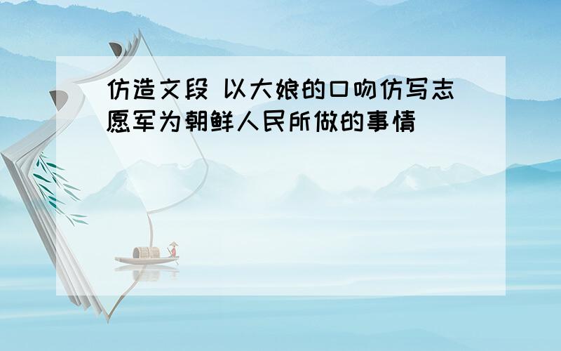 仿造文段 以大娘的口吻仿写志愿军为朝鲜人民所做的事情