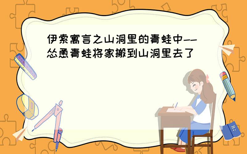 伊索寓言之山洞里的青蛙中--怂恿青蛙将家搬到山洞里去了