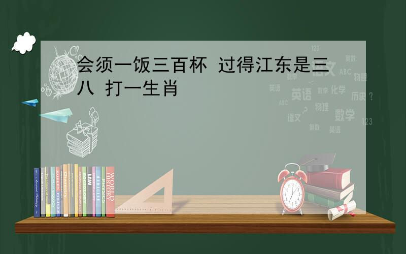 会须一饭三百杯 过得江东是三八 打一生肖