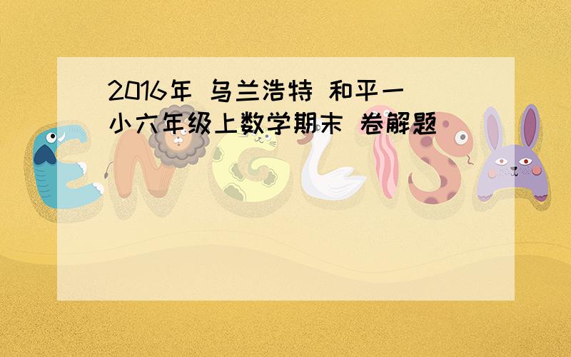 2016年 乌兰浩特 和平一小六年级上数学期末 卷解题