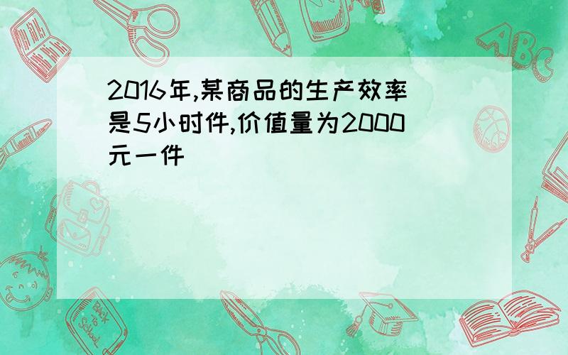 2016年,某商品的生产效率是5小时件,价值量为2000元一件