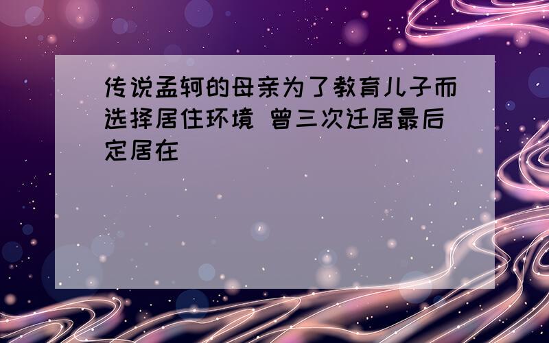 传说孟轲的母亲为了教育儿子而选择居住环境 曾三次迁居最后定居在