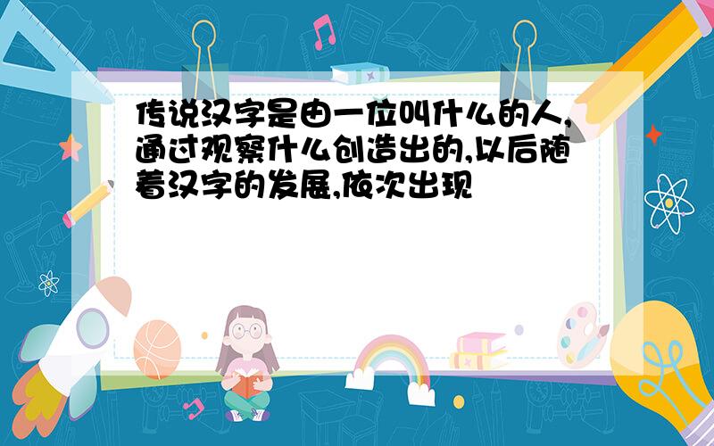 传说汉字是由一位叫什么的人,通过观察什么创造出的,以后随着汉字的发展,依次出现