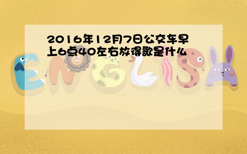 2016年12月7日公交车早上6点40左右放得歌是什么