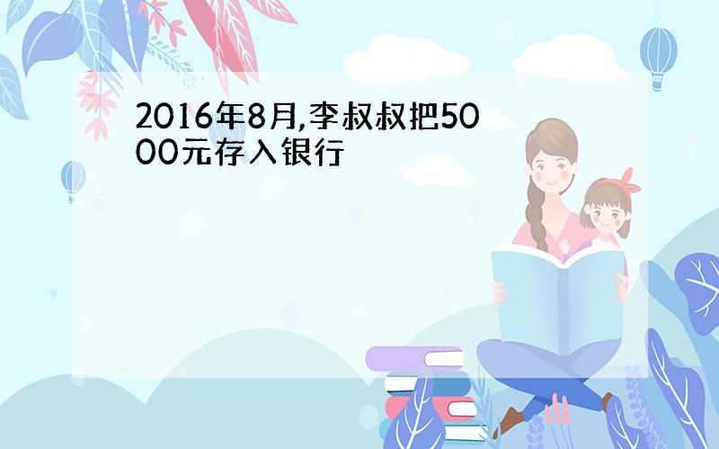 2016年8月,李叔叔把5000元存入银行