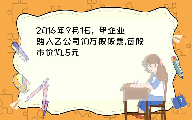 2016年9月1日, 甲企业购入乙公司10万股股票,每股市价10.5元