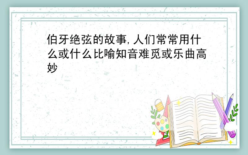 伯牙绝弦的故事,人们常常用什么或什么比喻知音难觅或乐曲高妙