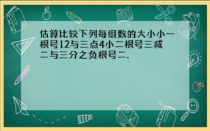 估算比较下列每组数的大小小一根号12与三点4小二根号三减二与三分之负根号二.