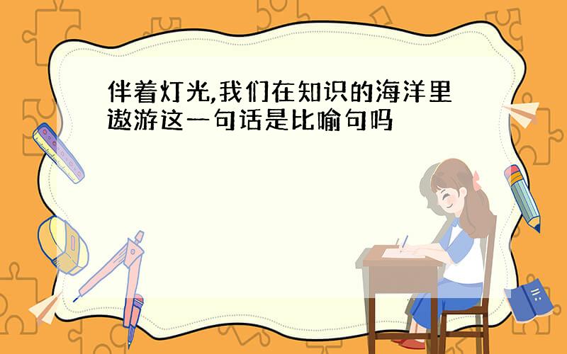 伴着灯光,我们在知识的海洋里遨游这一句话是比喻句吗