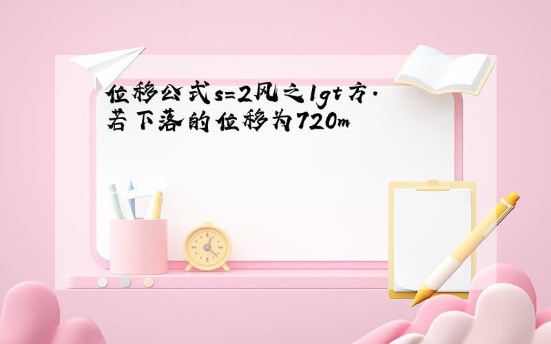 位移公式s=2风之1gt方.若下落的位移为720m