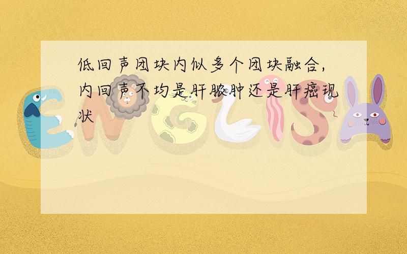 低回声团块内似多个团块融合,内回声不均是肝脓肿还是肝癌现状