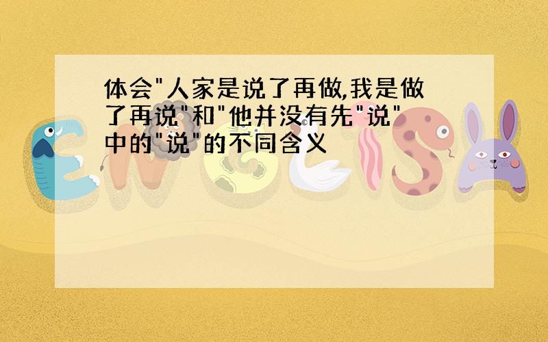 体会"人家是说了再做,我是做了再说"和"他并没有先"说"中的"说"的不同含义