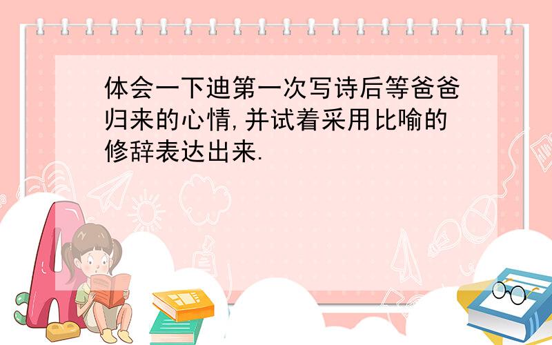 体会一下迪第一次写诗后等爸爸归来的心情,并试着采用比喻的修辞表达出来.