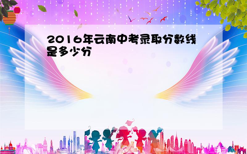 2016年云南中考录取分数线是多少分