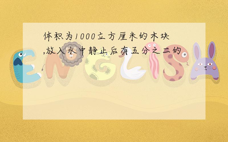 体积为1000立方厘米的木块,放入水中静止后有五分之二的