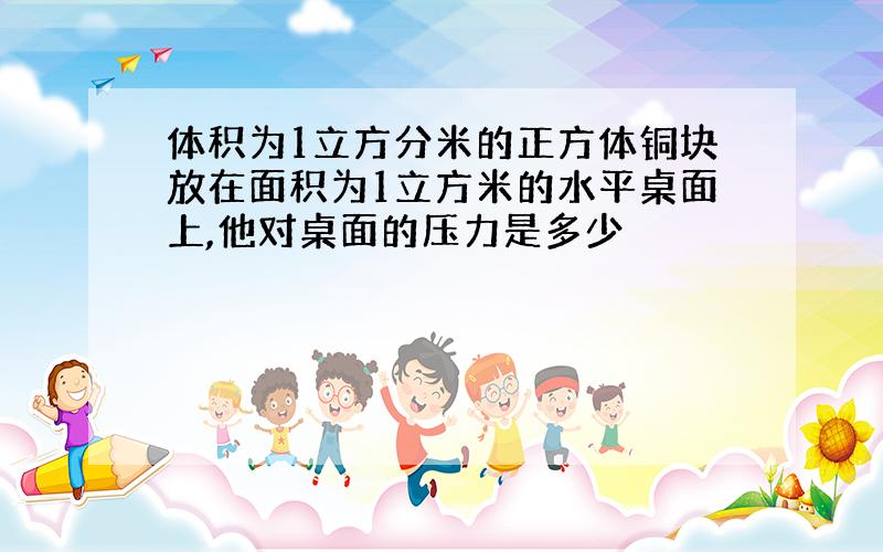 体积为1立方分米的正方体铜块放在面积为1立方米的水平桌面上,他对桌面的压力是多少