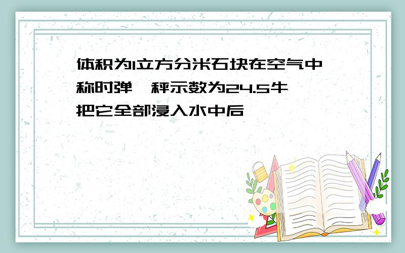 体积为1立方分米石块在空气中称时弹簧秤示数为24.5牛,把它全部浸入水中后