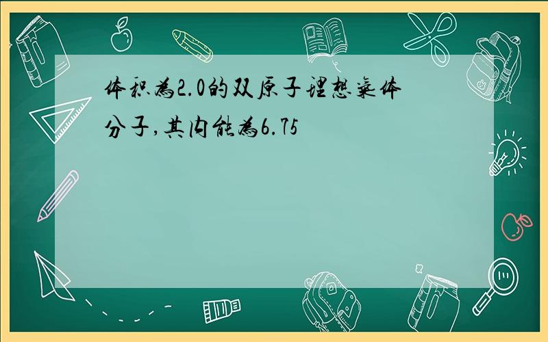 体积为2.0的双原子理想气体分子,其内能为6.75