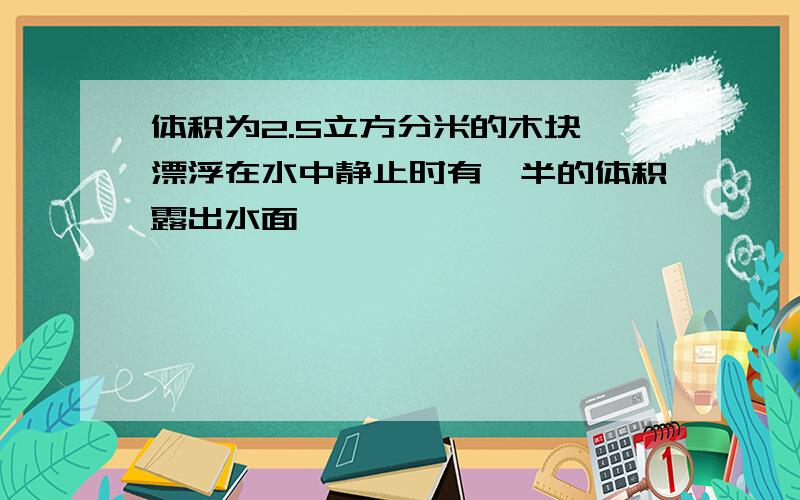 体积为2.5立方分米的木块,漂浮在水中静止时有一半的体积露出水面