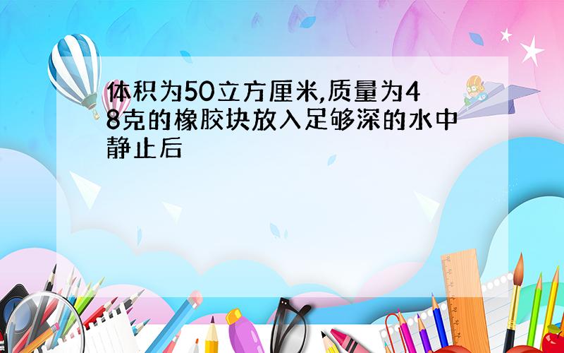 体积为50立方厘米,质量为48克的橡胶块放入足够深的水中静止后