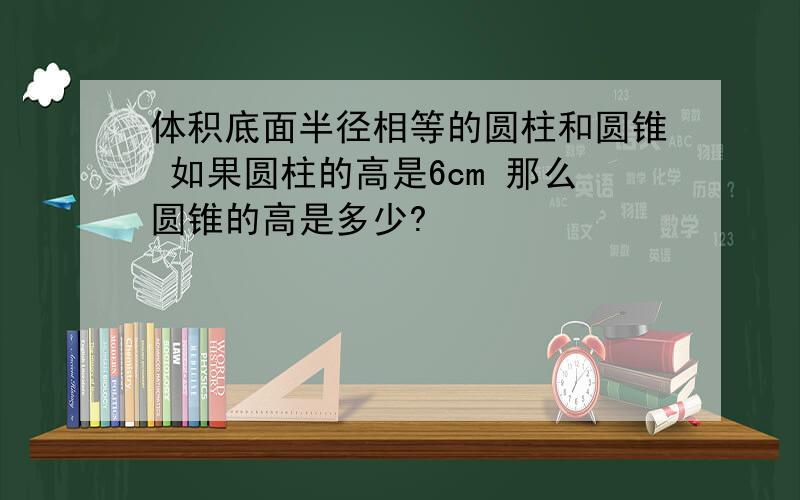 体积底面半径相等的圆柱和圆锥 如果圆柱的高是6cm 那么圆锥的高是多少?