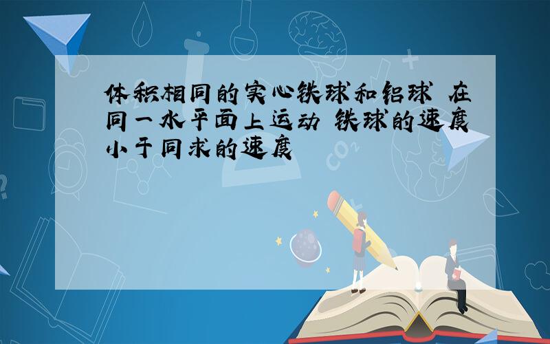 体积相同的实心铁球和铝球 在同一水平面上运动 铁球的速度小于同求的速度