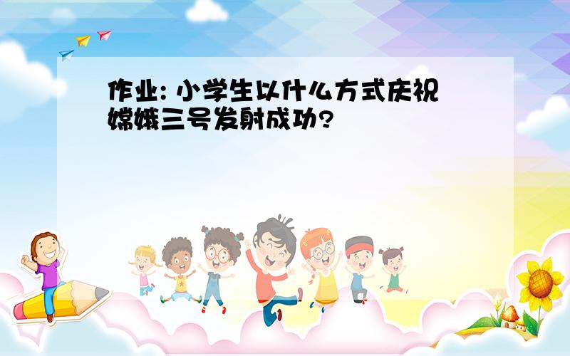 作业: 小学生以什么方式庆祝嫦娥三号发射成功?