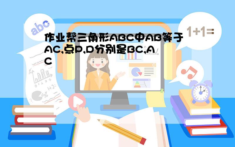 作业帮三角形ABC中AB等于AC,点P,D分别是BC,AC