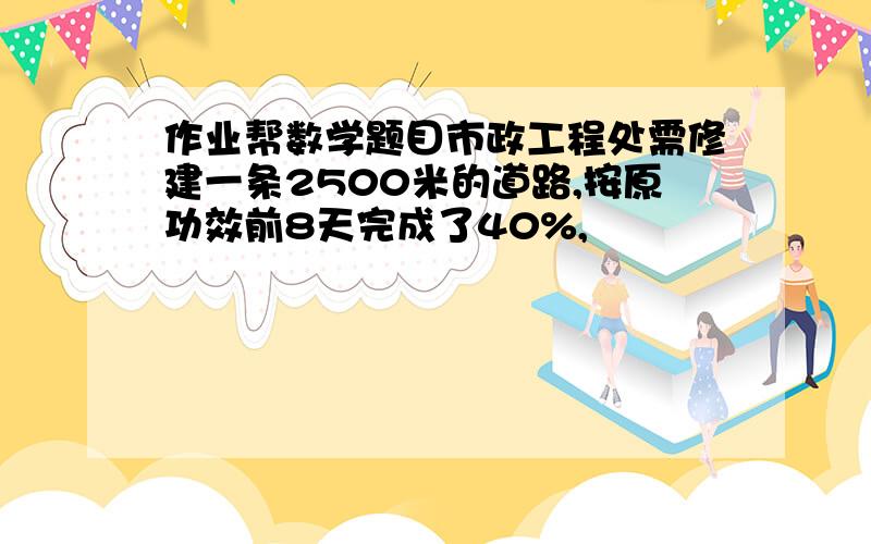 作业帮数学题目市政工程处需修建一条2500米的道路,按原功效前8天完成了40%,