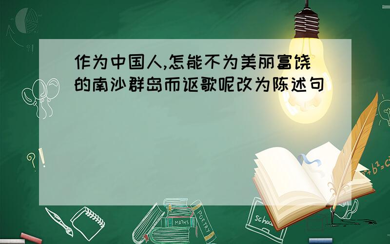 作为中国人,怎能不为美丽富饶的南沙群岛而讴歌呢改为陈述句