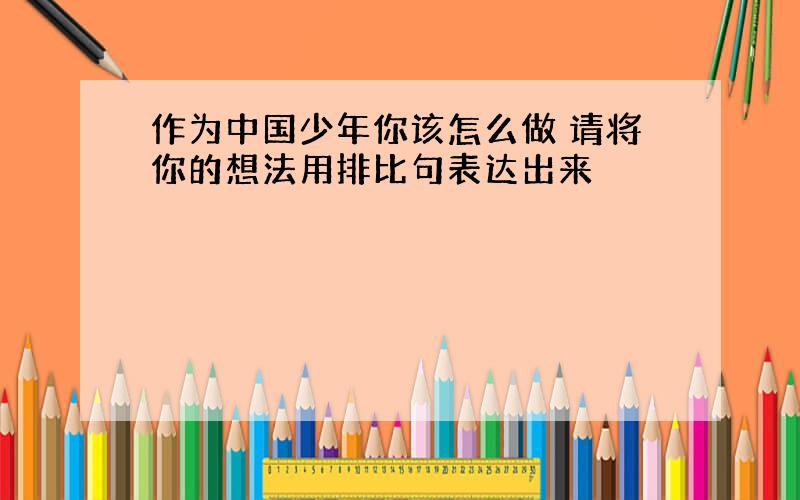 作为中国少年你该怎么做 请将你的想法用排比句表达出来