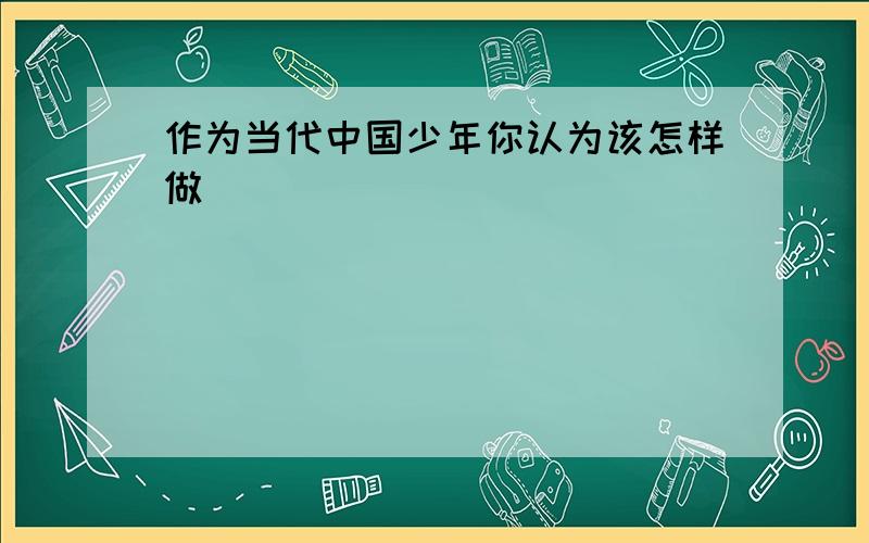 作为当代中国少年你认为该怎样做