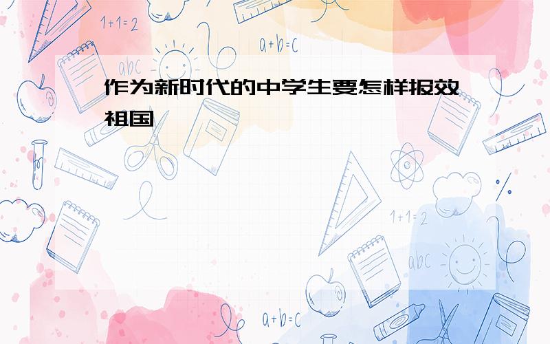 作为新时代的中学生要怎样报效祖国