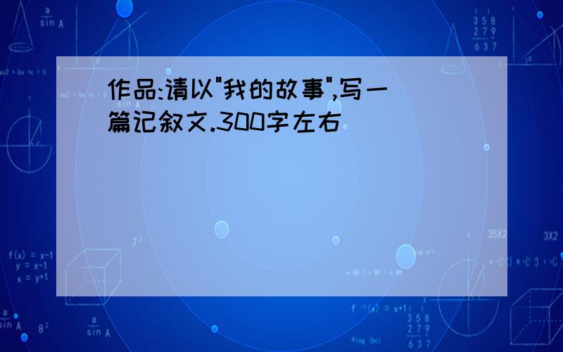 作品:请以"我的故事",写一篇记叙文.300字左右