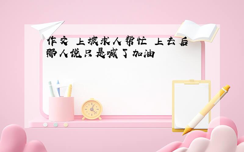 作文 上坡求人帮忙 上去后 那人说只是喊了加油