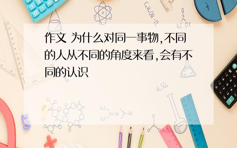 作文 为什么对同一事物,不同的人从不同的角度来看,会有不同的认识