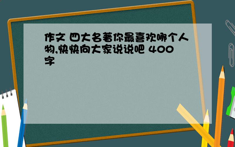 作文 四大名著你最喜欢哪个人物,快快向大家说说吧 400字