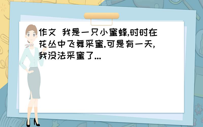 作文 我是一只小蜜蜂,时时在花丛中飞舞采蜜.可是有一天,我没法采蜜了...