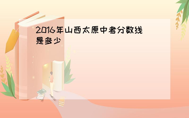 2016年山西太原中考分数线是多少