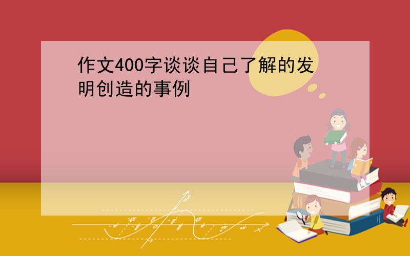 作文400字谈谈自己了解的发明创造的事例