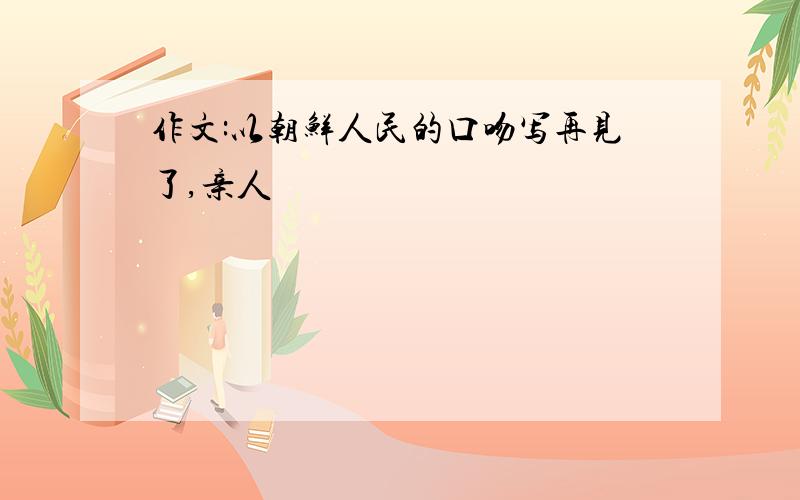 作文:以朝鲜人民的口吻写再见了,亲人